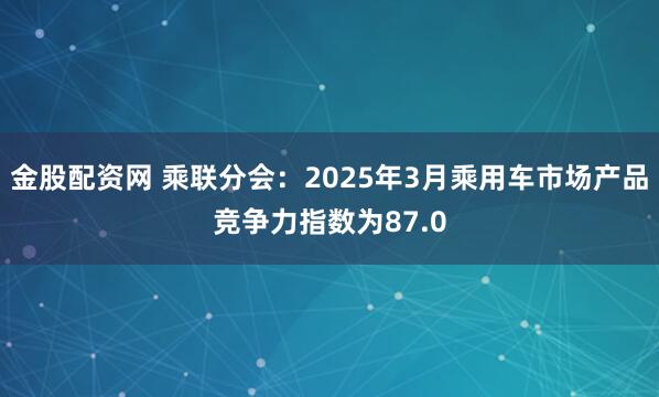 金股配资网 乘联分会：2025年3月乘用车市场产品竞争力指数为87.0