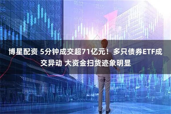 博星配资 5分钟成交超71亿元!多只债券ETF成交异动 大资金扫货迹象明显