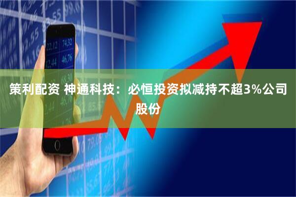 策利配资 神通科技：必恒投资拟减持不超3%公司股份