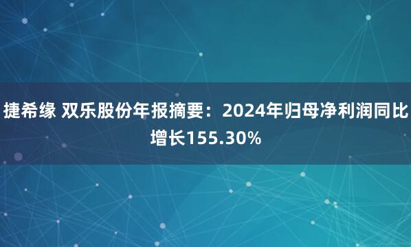 捷希缘 双乐股份年报摘要：2024年归母净利润同比增长155.30%