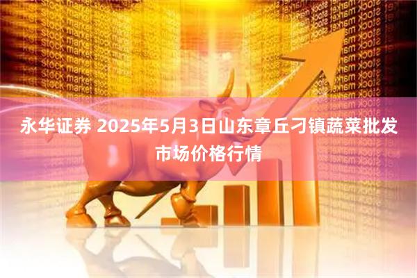 永华证券 2025年5月3日山东章丘刁镇蔬菜批发市场价格行情