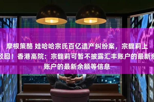 摩根策酪 娃哈哈宗氏百亿遗产纠纷案，宗馥莉上诉申请被驳回！香港高院：宗馥莉可暂不披露汇丰账户的最新余额等信息
