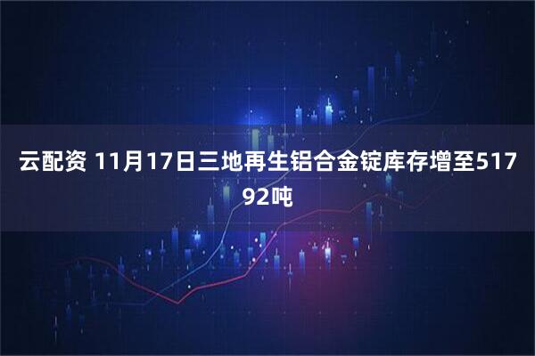 云配资 11月17日三地再生铝合金锭库存增至51792吨