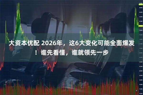 大资本优配 2026年，这6大变化可能全面爆发！谁先看懂，谁就领先一步
