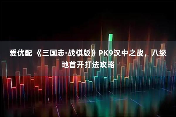 爱优配 《三国志·战棋版》PK9汉中之战，八级地首开打法攻略