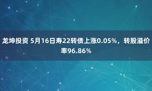 龙坤投资 5月16日寿22转债上涨0.05%，转股溢价率96.86%