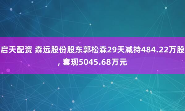 启天配资 森远股份股东郭松森29天减持484.22万股, 套现5045.68万元