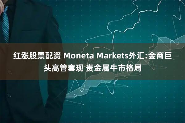 红涨股票配资 Moneta Markets外汇:金商巨头高管套现 贵金属牛市格局