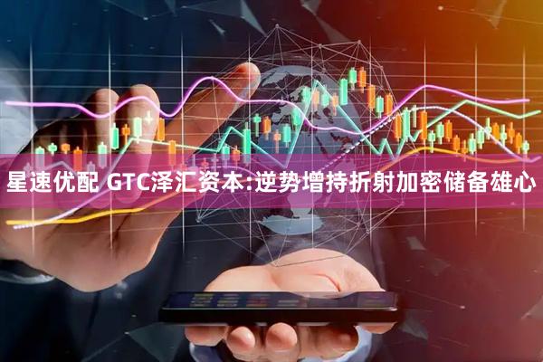 星速优配 GTC泽汇资本:逆势增持折射加密储备雄心