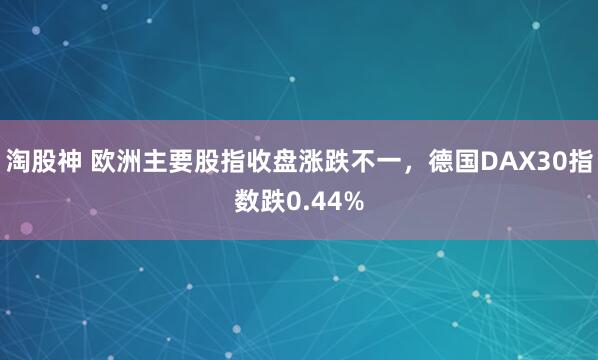 淘股神 欧洲主要股指收盘涨跌不一，德国DAX30指数跌0.44%