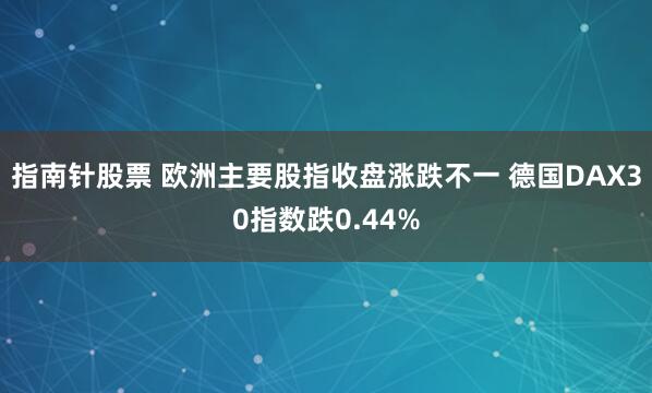 指南针股票 欧洲主要股指收盘涨跌不一 德国DAX30指数跌0.44%