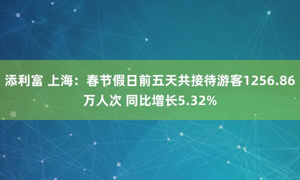 添利富 上海：春节假日前五天共接待游客1256.86万人次 同比增长5.32%