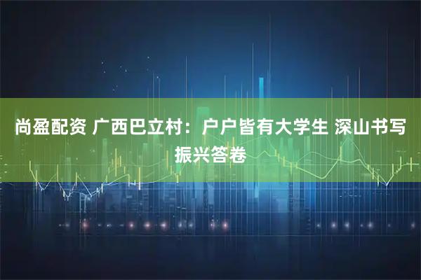 尚盈配资 广西巴立村：户户皆有大学生 深山书写振兴答卷