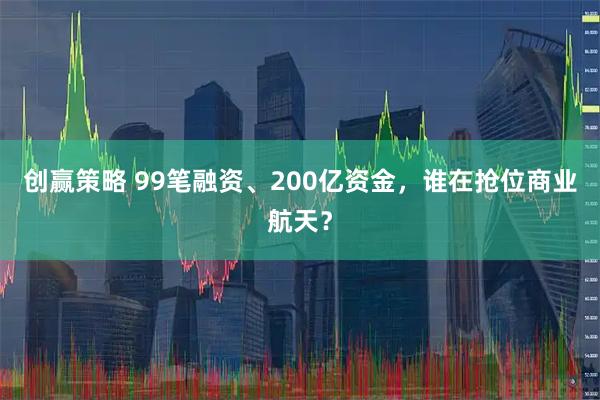 创赢策略 99笔融资、200亿资金，谁在抢位商业航天？