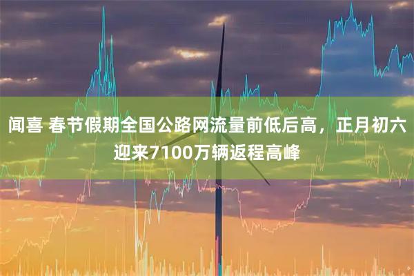 闻喜 春节假期全国公路网流量前低后高，正月初六迎来7100万辆返程高峰