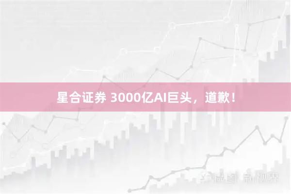 星合证券 3000亿AI巨头，道歉！
