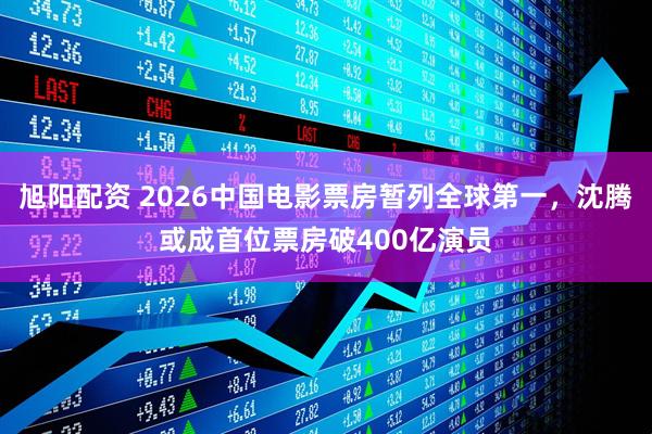 旭阳配资 2026中国电影票房暂列全球第一，沈腾或成首位票房破400亿演员