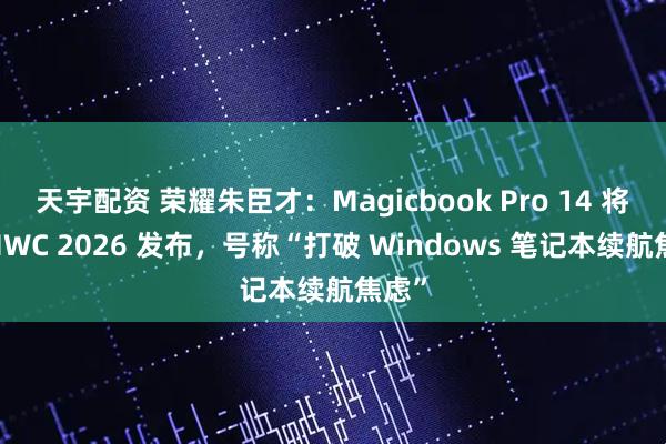 天宇配资 荣耀朱臣才：Magicbook Pro 14 将于 MWC 2026 发布，号称“打破 Windows 笔记本续航焦虑”