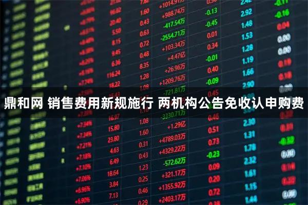 鼎和网 销售费用新规施行 两机构公告免收认申购费