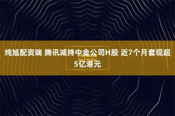 纯旭配资端 腾讯减持中金公司H股 近7个月套现超5亿港元