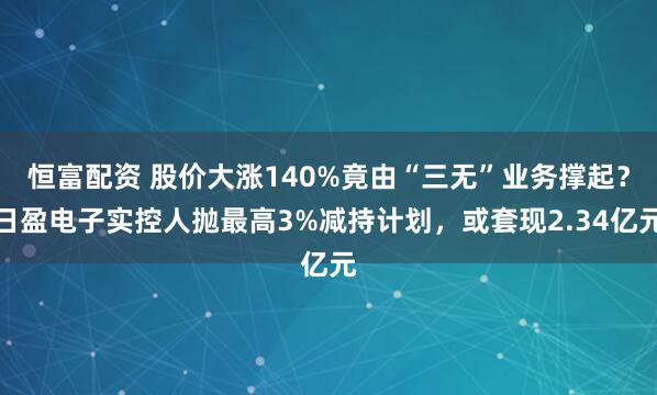 恒富配资 股价大涨140%竟由“三无”业务撑起？日盈电子实控人抛最高3%减持计划，或套现2.34亿元