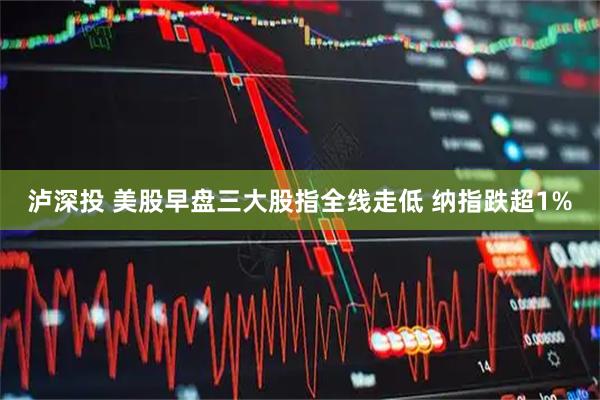 泸深投 美股早盘三大股指全线走低 纳指跌超1%