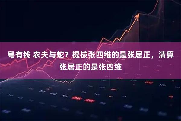 粤有钱 农夫与蛇？提拔张四维的是张居正，清算张居正的是张四维