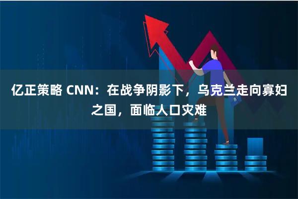 亿正策略 CNN：在战争阴影下，乌克兰走向寡妇之国，面临人口灾难