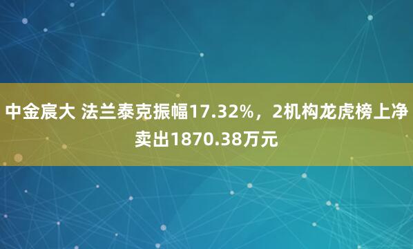 中金宸大 法兰泰克振幅17.32%，2机构龙虎榜上净卖出1870.38万元