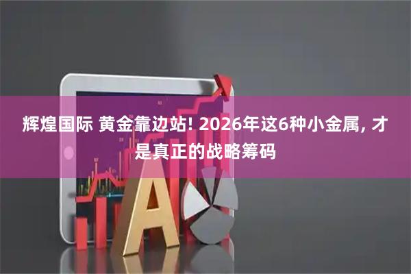 辉煌国际 黄金靠边站! 2026年这6种小金属, 才是真正的战略筹码