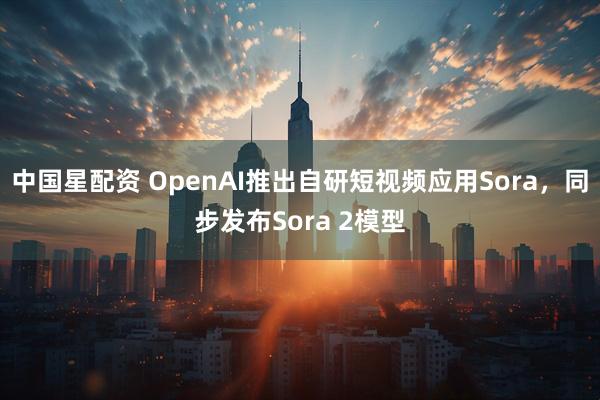 中国星配资 OpenAI推出自研短视频应用Sora，同步发布Sora 2模型