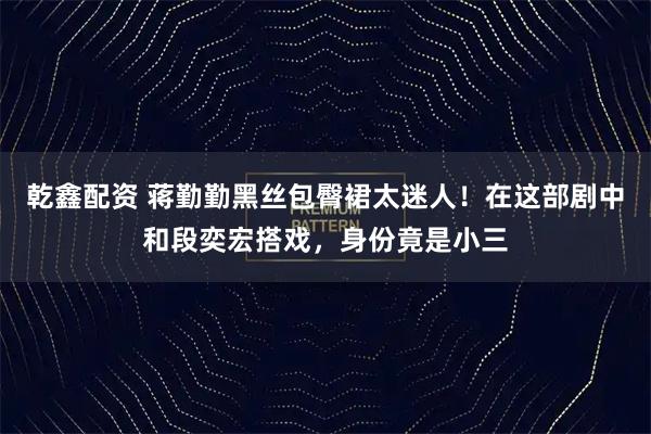 乾鑫配资 蒋勤勤黑丝包臀裙太迷人！在这部剧中和段奕宏搭戏，身份竟是小三