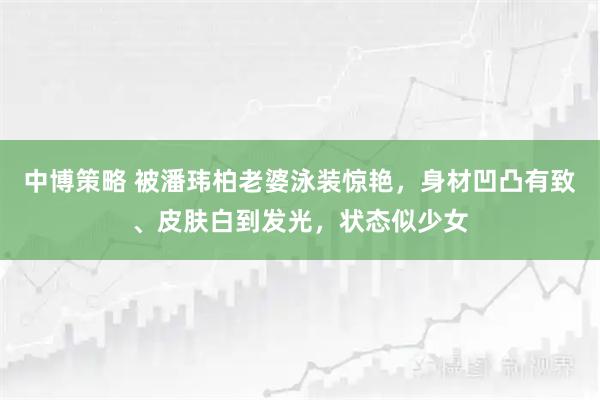 中博策略 被潘玮柏老婆泳装惊艳，身材凹凸有致、皮肤白到发光，状态似少女