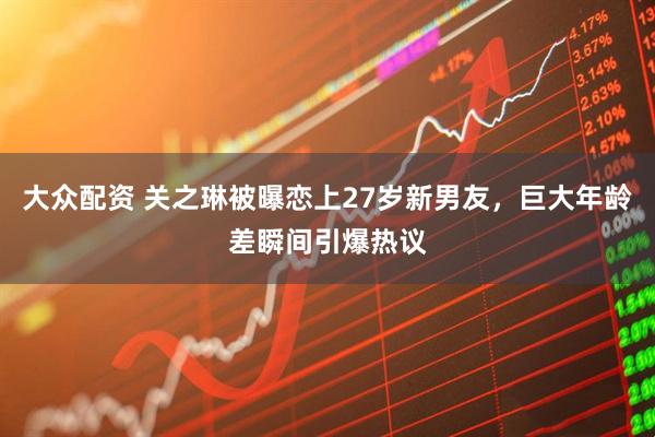 大众配资 关之琳被曝恋上27岁新男友，巨大年龄差瞬间引爆热议